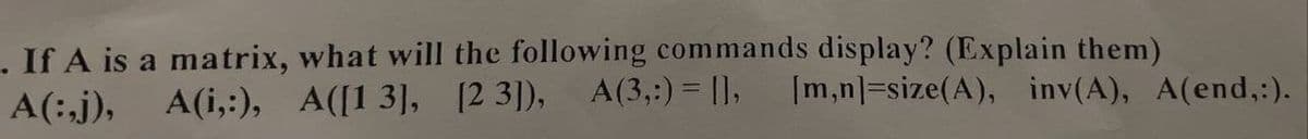 . If A is a matrix, what will the following commands display? (Explain them)
[m,n]=size(A), inv(A), A(end,:).
A(i,:), A([13], [23]), A(3,:) = [],
A(:,j),