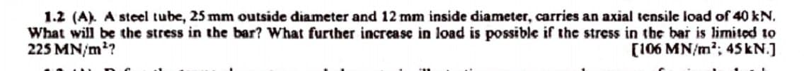 1.2 (A). A steel tube, 25 mm outside diameter and 12 mm inside diameter, carries an axial tensile load of 40 kN.
What will be the stress in the bar? What further increase in load is possible if the stress in the bar is limited to
225 MN/m²?
[106 MN/m²; 45 kN.]