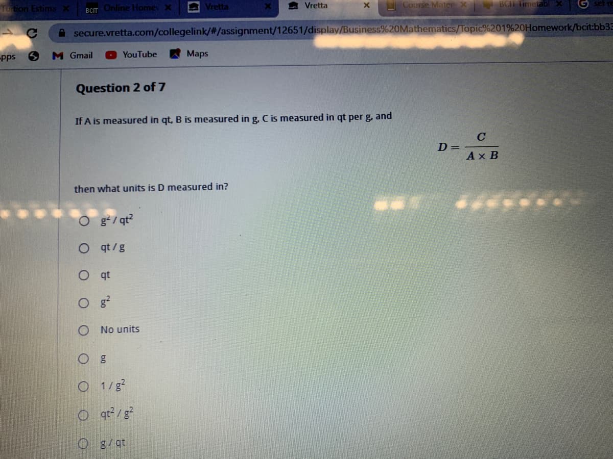 Tuition EstimaX
BCIT Online Homey x
Vretta
會Vretta
Course Mater X
BCIT TimetablX
secure.vretta.com/collegelink/#/assignment/12651/display/Business%20Mathematics/Topic%201%20Homework/bcit:bb33
pps
M Gmail
YouTube
Maps
Question 2 of 7
If A is measured in qt, B is measured ing, C is measured in qt per g, and
C
D =
Ax B
then what units is D measured in?
O gʻ/ qt?
O qt/g
O qt
No units
O 1/g?
O q?/g?
O g/qt
