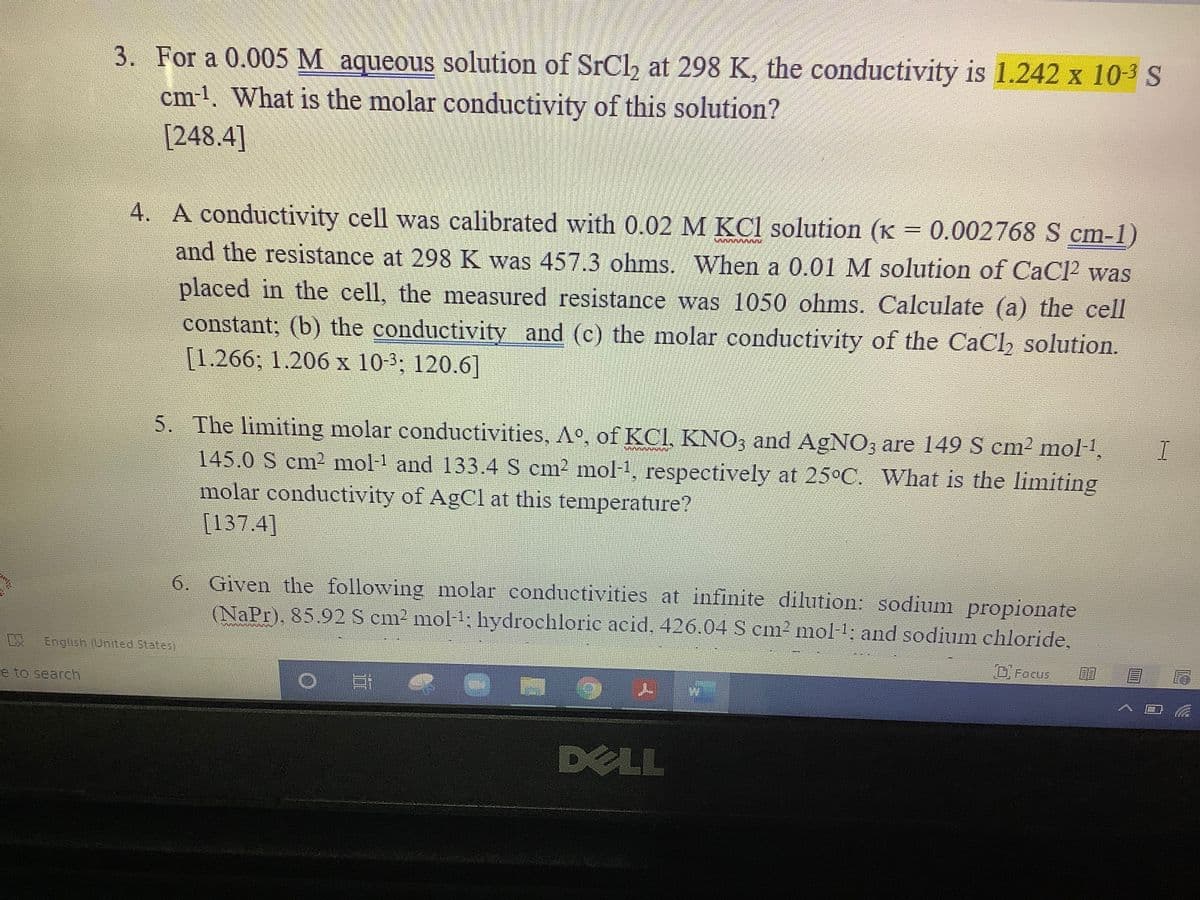 3. For a 0.005 M aqueous solution of SrCl, at 298 K, the conductivity is 1.242 x 10-3 S
cm-l. What is the molar conductivity of this solution?
[248.4]
4. A conductivity cell was calibrated with 0.02 M KCl solution (K = 0.002768 S cm-1)
and the resistance at 298 K was 457.3 ohms. When a 0.01 M solution of CaCl2 was
placed in the cell, the measured resistance was 1050 ohms. Calculate (a) the cell
constant; (b) the conductivity and (c) the molar conductivity of the CaCl, solution.
[1.266; 1.206 x 10-3; 120.6]
5. The limiting molar conductivities, A°, of KCl, KNO; and AGNO3 are 149 S cm2 mol-1,
145.0 S cm? mol-1 and 133.4 S cm? mol-1, respectively at 25°C. What is the limiting
molar conductivity of AgCl at this temperature?
[137.4]
6. Given the following molar conductivities at infinite dilution: sodium propionate
(NaPr), 85.92 S cm2 mol1: hydrochloric acid, 426.04 S cm² mol-1; and sodium chloride,
Engish (United States
Focus
e to search
DELL
