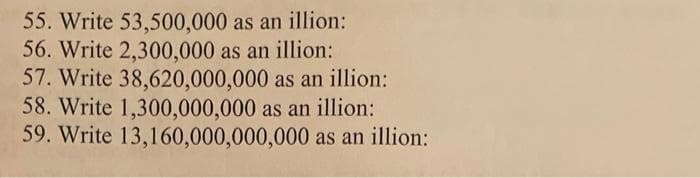 55. Write 53,500,000 as an illion:
56. Write 2,300,000 as an illion:
57. Write 38,620,000,000 as an illion:
58. Write 1,300,000,000 as an illion:
59. Write 13,160,000,000,000 as an illion:
