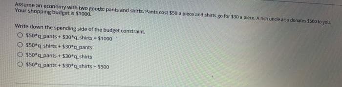 Assume an economy with two goods: pants and shirts. Pants cost $50a piece and shirts go for $30 a piece. A rich undle also donates 5s00 to you
Your shopping budget is $1000.
Write down the spending side of the budget constraint.
O s50*q pants + $30*q_shirts - $1000
O 550*q_shirts + $30*q_pants
O 550*q_pants + $30*q_shirts
O $50*q_pants + $30*q_shirts + $500
