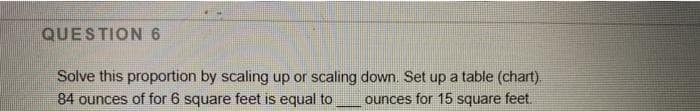 QUESTION 6
Solve this proportion by scaling up or scaling down. Set up a table (chart).
84 ounces of for 6 square feet is equal to
ounces for 15 square feet.
