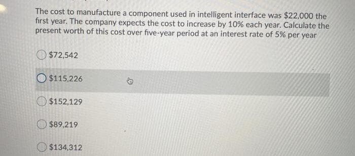 The cost to manufacture a component used in intelligent interface was $22,000 the
first year. The company expects the cost to increase by 10% each year. Calculate the
present worth of this cost over five-year period at an interest rate of 5% per year
$72,542
O $115,226
$152,129
$89,219
$134,312
