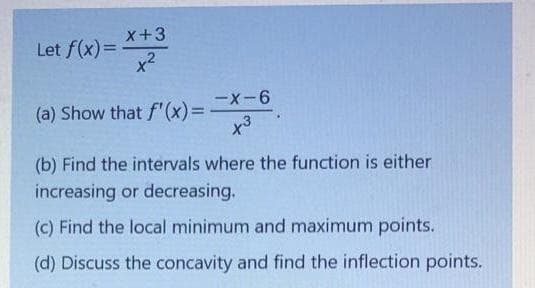 x+3
Let f(x)=
x2
(a) Show that f'(x)=D
x3
(b) Find the intervals where the function is either
increasing or decreasing.
(C) Find the local minimum and maximum points.
(d) Discuss the concavity and find the inflection points.
