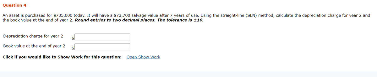 Question 4
An asset is purchased for $735,000 today. It will have a $73,700 salvage value after 7 years of use. Using the straight-line (SLN) method, calculate the depreciation charge for year 2 and
the book value at the end of year 2. Round entries to two decimal places. The tolerance is ±10.
Depreciation charge for year 2
$1
Book value at the end of year 2
$4
Click if you would like to Show Work for this question:
Open Show Work
