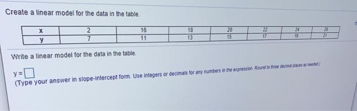 Create a linear model for the data in the table.
2
16
18
20
26
22
17
24
19
11
13
15
21
Write a linear model for the data in the table.
y =
(Type your answer in slope-intercept form. Use integers or decimals for any numbers in the expression. Round to three decimal places a nended)
