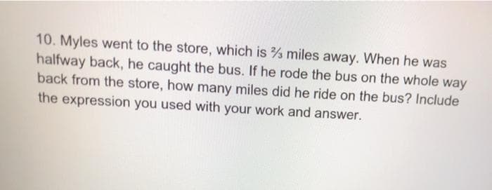 10. Myles went to the store, which is miles away. When he was
halfway back, he caught the bus. If he rode the bus on the whole way
back from the store, how many miles did he ride on the bus? Include
the expression you used with your work and answer.
