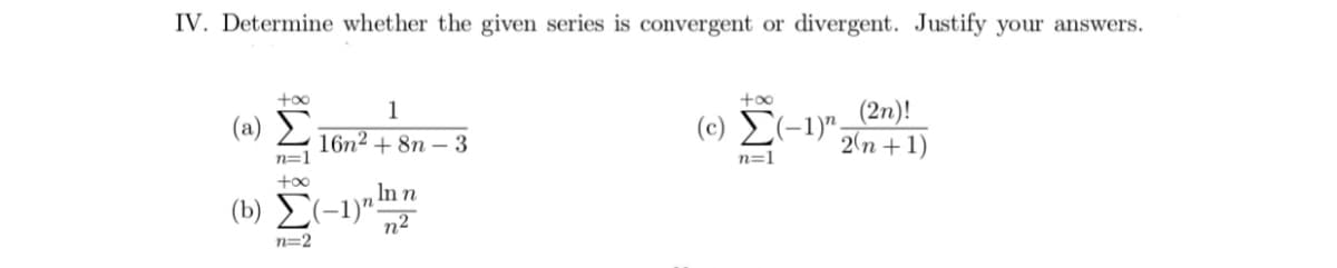 IV. Determine whether the given series is convergent or divergent. Justify your answers.
+oo
+oo
(2n)!
2(п + 1)
1
( a) Σ
(c) E(-1)";
16n2 + 8n – 3
n=1
n=1
+o0
In n
(b) E(-1)":
n2
n=2
