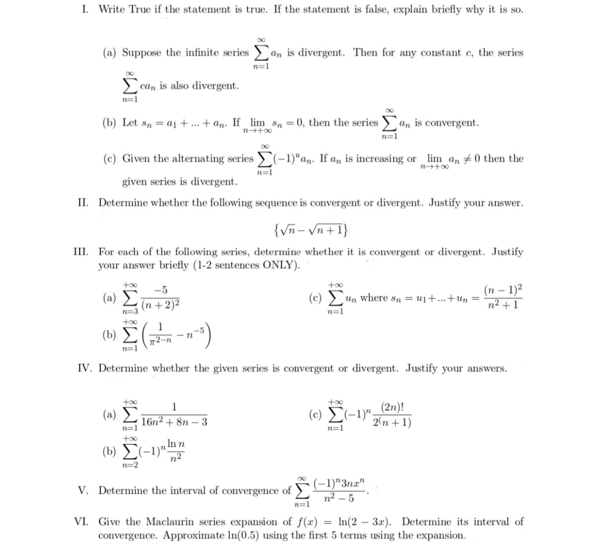 I. Write True if the statement is true. If the statement is false, explain briefly why it is so.
(a) Suppose the infinite series ) an is divergent. Then for any constant c, the series
n=1
8.
> can is also divergent.
n=1
(b) Let sn = a1 + ... + an: If lim sn = 0, then the series )`
An is convergent.
n=1
(c) Given the alternating series (-1)"an. If an is increasing or lim an #0 then the
n=1
given series is divergent.
II. Determine whether the following sequence is convergent or divergent. Justify your answer.
{Vn- Vn+1}
III. For each of the following series, determine whether it is convergent or divergent. Justify
your answer briefly (1-2 sentences ONLY).
+oo
+00
(п — 1)2
n2 + 1
-5
( a) Σ
(n +2)²
(c) > un where sn = u1+...+un =
n=3
n=1
(b)
- n
72-n
n=1
IV. Determine whether the given series is convergent or divergent. Justify your answers.
(c) E(-1)"_(2n)!
2(n + 1)
+o0
1
(a) Σ
16n2 + 8n – 3
n=1
n=1
In n
(b) E(-1)"-
n2
n=2
(-1)"3næ"
n² – 5
V. Determine the interval of convergence of >
n=1
VI. Give the Maclaurin series expansion of f(x)
convergence. Approximate In(0.5) using the first 5 terms using the expansion.
In(2 – 3x). Determine its interval of
%3D
