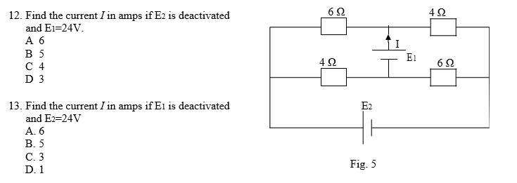 12. Find the current I in amps if E2 is deactivated
and E1=24V.
А б
В 5
С 4
D 3
E1
13. Find the current I in amps if E1 is deactivated
E2
and E2=24V
А.6
В.5
С. 3
D. 1
Fig. 5
