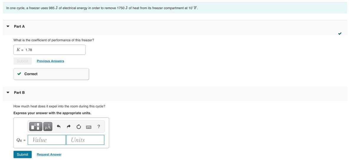 In one cycle, a freezer uses 985 J of electrical energy in order to remove 1750 J of heat from its freezer compartment at 10°F.
Part A
What is the coefficient of performance of this freezer?
K = 1.78
%3D
Submit
Previous Answers
Correct
Part B
How much heat does it expel into the room during this cycle?
Express your answer with the appropriate units.
HẢ
?
QH =
Value
Units
%3D
Submit
Request Answer
