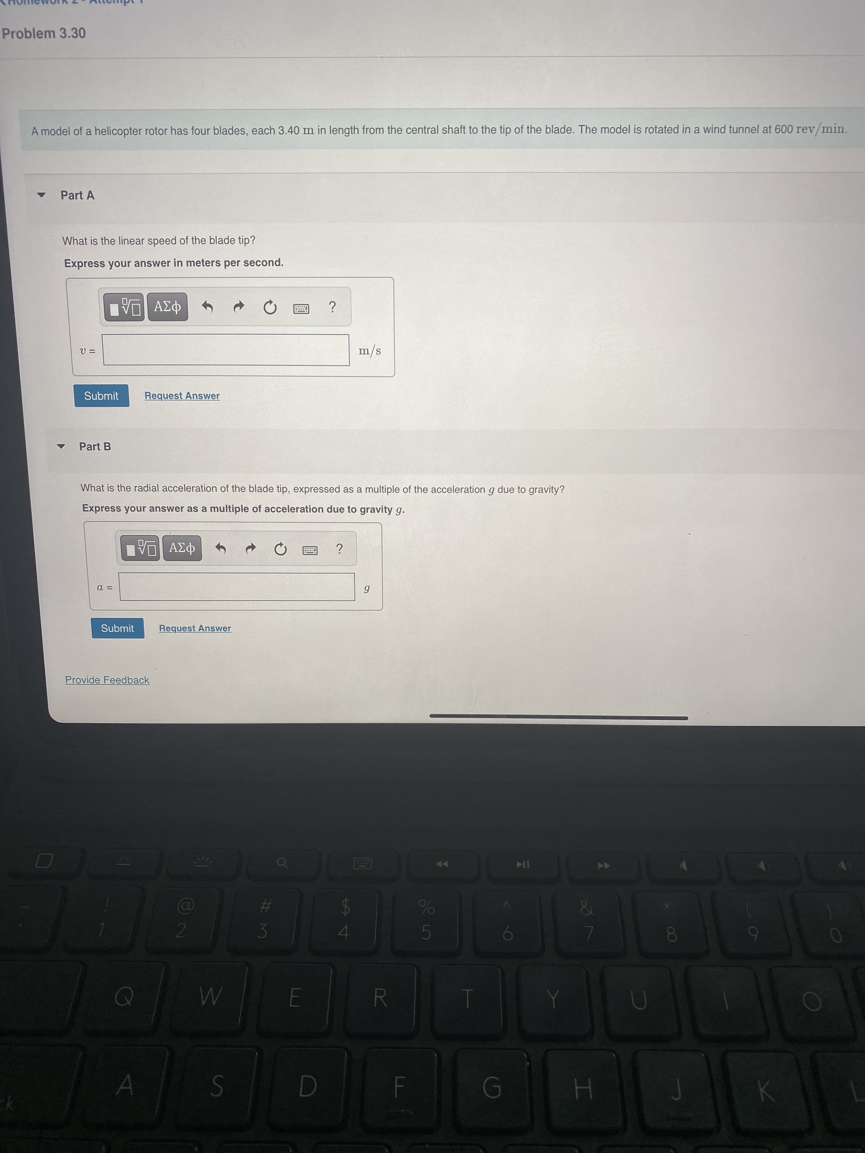 %24
#3
Problem 3.30
A model of a helicopter rotor has four blades, each 3.40 m in length from the central shaft to the tip of the blade. The model is rotated in a wind tunnel at 600 rev/min.
Part A
What is the linear speed of the blade tip?
Express your answer in meters per second.
ΑΣφ
s/w
Submit
Request Answer
Part B
What is the radial acceleration of the blade tip, expressed as a multiple of the acceleration g due to gravity?
Express your answer as a multiple of acceleration due to gravity g.
Submit
Request Answer
Provide Feedback
10
DE
R.
