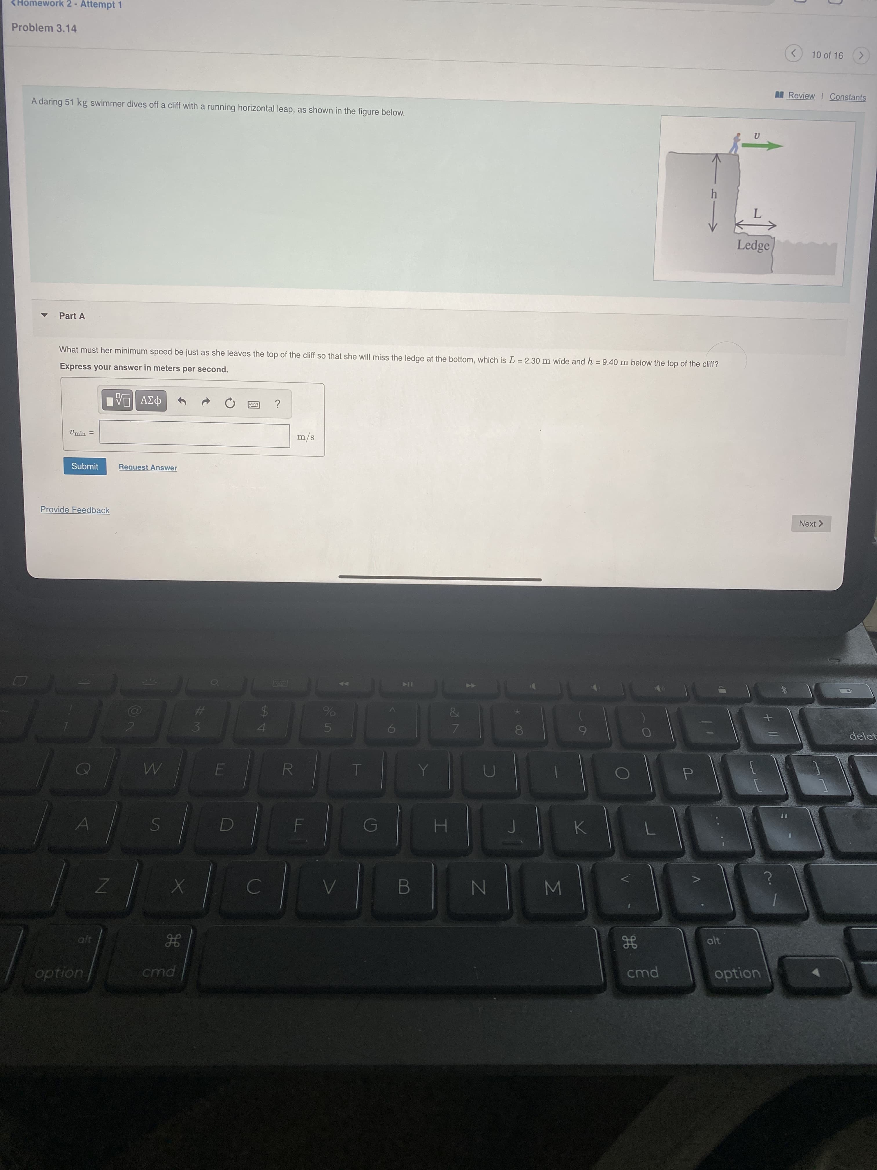 %A4
LLI
#3
<Homework 2- Attempt 1
Problem 3.14
10 of 16
Review I Constants
A daring 51 kg swimmer dives off a cliff with a running horizontal leap, as shown in the figure below.
Ledge
Part A
What must her minimum speed be just as she leaves the top of the cliff so that she will miss the ledge at the bottom, which is L = 2.30 m wide and h = 9.40 m below the top of the cliff?
Express your answer in meters per second.
s/w
Submit
Request Answer
Provide Feedback
Next >
IK
%23
$4
delet
15.
RT
alt
gE
cmd
alt
option
uondo
