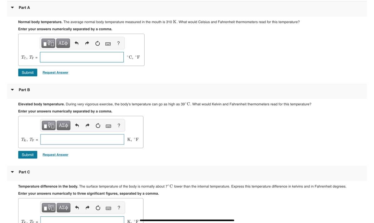 Part A
Normal body temperature. The average normal body temperature measured in the mouth is 310 K. What would Celsius and Fahrenheit thermometers read for this temperature?
Enter your answers numerically separated by a comma.
?
Tc, TF =
°C, °F
Submit
Request Answer
Part B
Elevated body temperature. During very vigorous exercise, the body's temperature can go as high as 39°C. What would Kelvin and Fahrenheit thermometers read for this temperature?
Enter your answers numerically separated by a comma.
Hνα ΑΣφ
?
TK, TF =
К, "F
Submit
Request Answer
Part C
Temperature difference in the body. The surface temperature of the body is normally about 7°C lower than the internal temperature. Express this temperature difference in kelvins and in Fahrenheit degrees.
Enter your answers numerically to three significant figures, separated by a comma.
?
TK, TF =
K, °F
