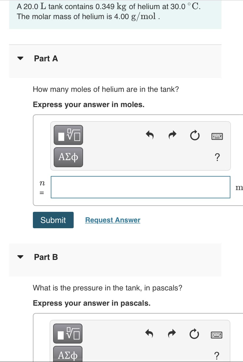 A 20.0 L tank contains 0.349 kg of helium at 30.0 °C.
The molar mass of helium is 4.00 g/mol .
Part A
How many moles of helium are in the tank?
Express your answer in moles.
ΑΣφ
?
n
m
Submit
Request Answer
Part B
What is the pressure in the tank, in pascals?
Express your answer in pascals.
ΑΣφ
?
S I|
