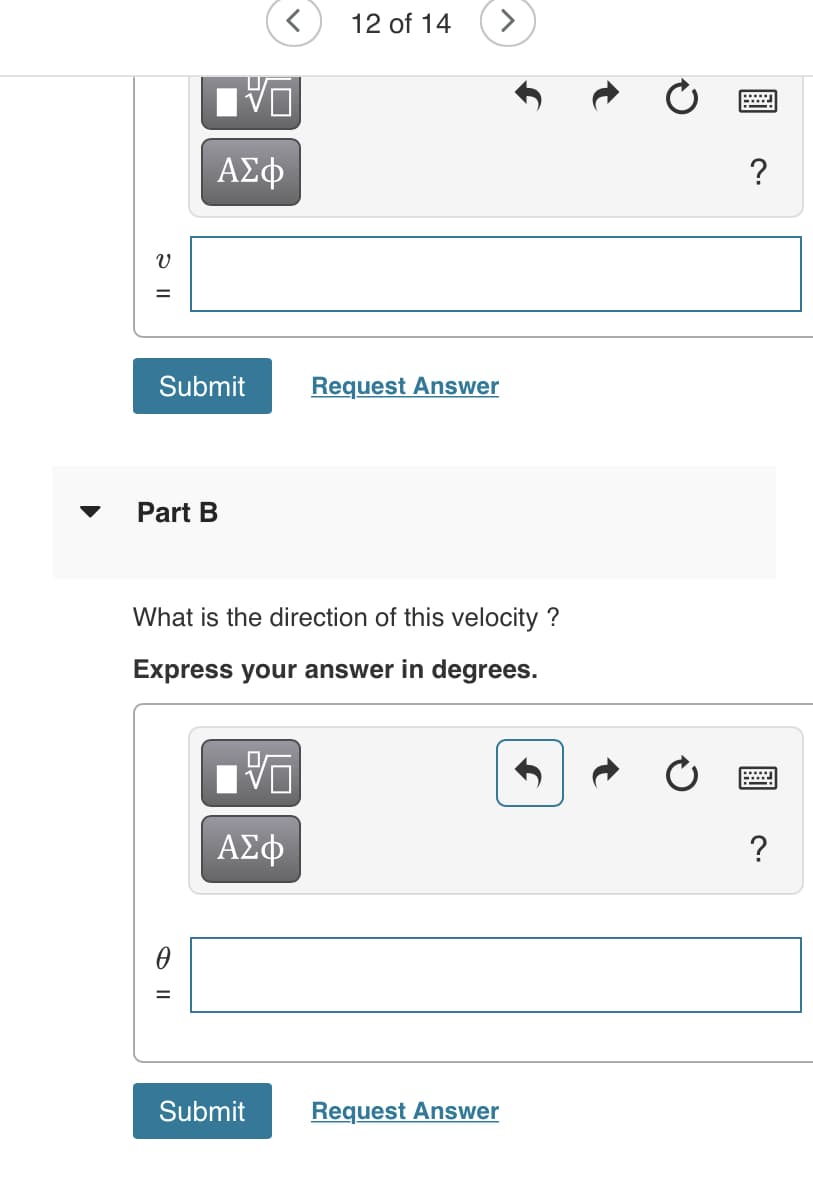 12 of 14
>
ΑΣφ
?
Submit
Request Answer
Part B
What is the direction of this velocity ?
Express your answer in degrees.
ΑΣφ
?
Submit
Request Answer
t
O ||
