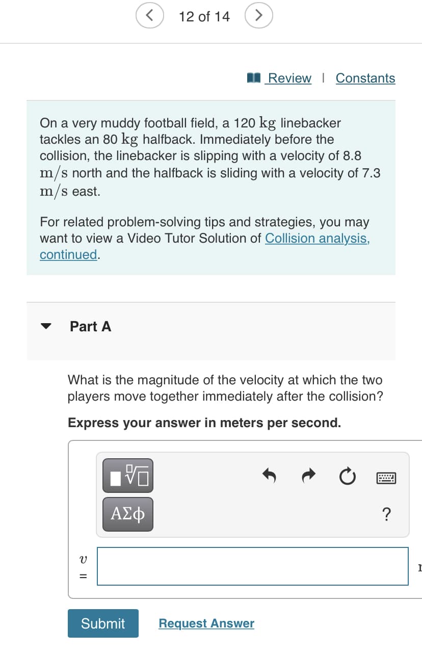 12 of 14
>
Review I Constants
On a very muddy football field, a 120 kg linebacker
tackles an 80 kg halfback. Immediately before the
collision, the linebacker is slipping with a velocity of 8.8
m/s north and the halfback is sliding with a velocity of 7.3
m/s east.
For related problem-solving tips and strategies, you may
want to view a Video Tutor Solution of Collision analysis,
continued.
Part A
What is the magnitude of the velocity at which the two
players move together immediately after the collision?
Express your answer in meters per second.
ΑΣφ
Submit
Request Answer
