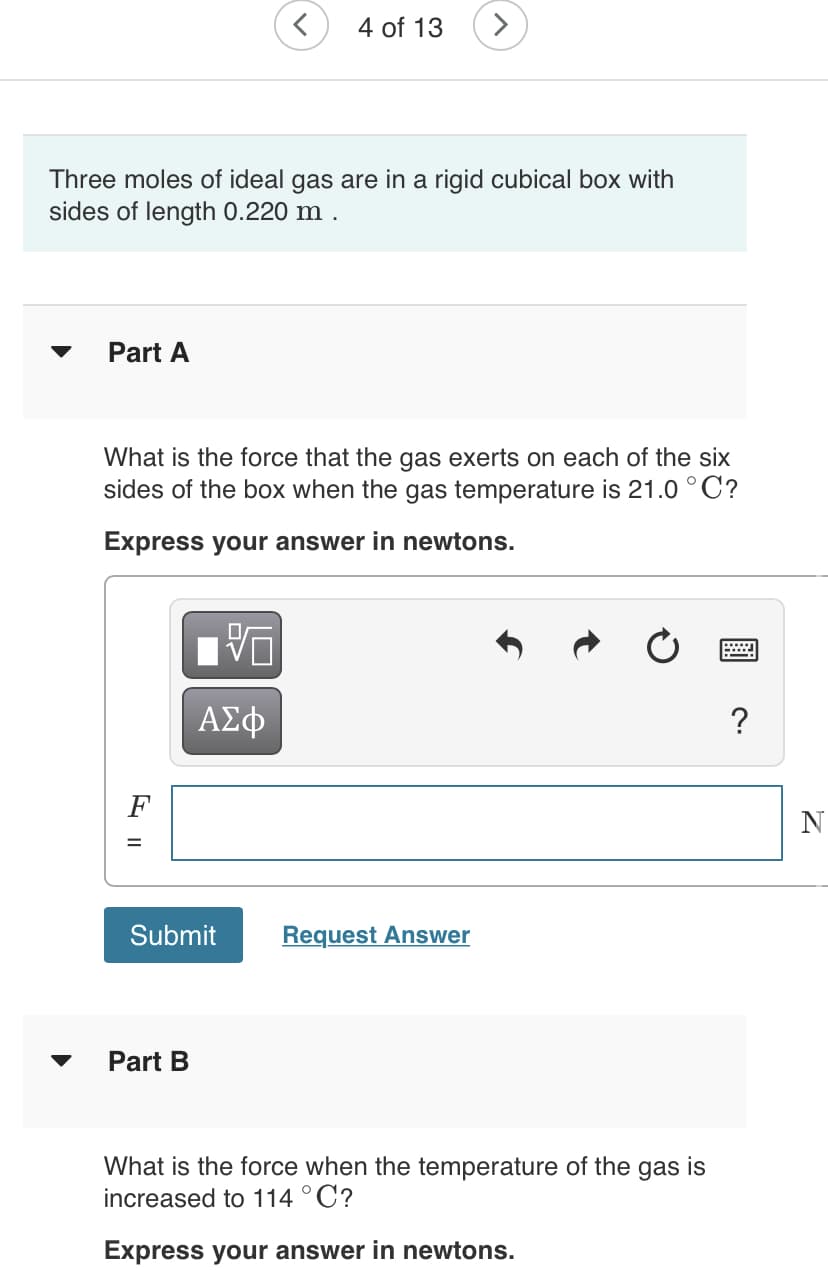 4 of 13
Three moles of ideal gas are in a rigid cubical box with
sides of length 0.220 m .
Part A
What is the force that the gas exerts on each of the six
sides of the box when the gas temperature is 21.0 °C?
Express your answer in newtons.
ΑΣφ
?
F
N
Submit
Request Answer
Part B
What is the force when the temperature of the gas is
increased to 114 °C?
Express your answer in newtons.
