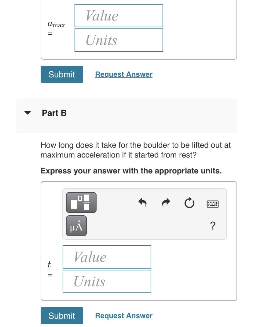 Value
Amax
%3D
Units
Submit
Request Answer
Part B
How long does it take for the boulder to be lifted out at
maximum acceleration if it started from rest?
Express your answer with the appropriate units.
HẢ
?
Value
t
%3D
Units
Submit
Request Answer
