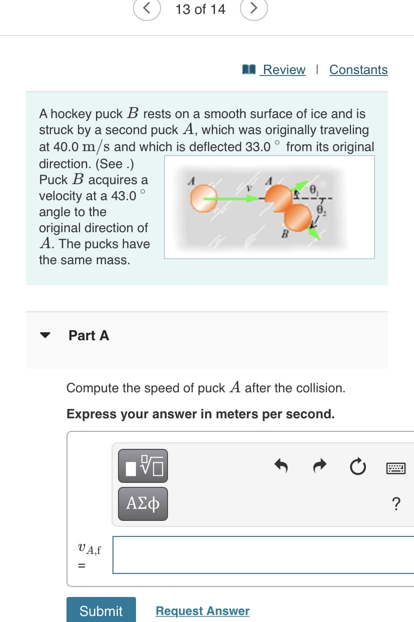 13 of 14
I Review | Constants
A hockey puck B rests on a smooth surface of ice and is
struck by a second puck A, which was originally traveling
at 40.0 m/s and which is deflected 33.0 ° from its original
direction. (See .)
Puck B acquires a
velocity at a 43.0 °
angle to the
original direction of
A. The pucks have
B
the same mass.
Part A
Compute the speed of puck A after the collision.
Express your answer in meters per second.
ΑΣφ
?
Submit
Request Answer
