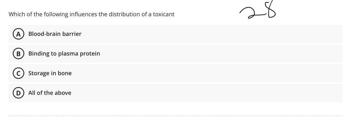 28
Which of the following influences the distribution of a toxicant
Blood-brain barrier
В
Binding to plasma protein
C) Storage in bone
D) All of the above
