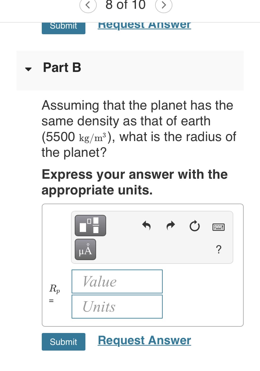 8 of 10
へ
Submit
Request Answer
Part B
Assuming that the planet has the
same density as that of earth
(5500 kg/m³), what is the radius of
the planet?
Express your answer with the
appropriate units.
HẢ
Value
Rp
Units
Submit
Request Answer
