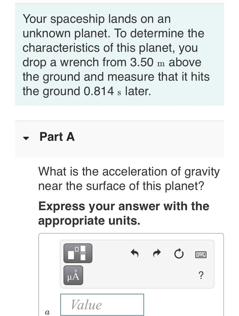 Your spaceship lands on an
unknown planet. To determine the
characteristics of this planet, you
drop a wrench from 3.50 m above
the ground and measure that it hits
the ground 0.814 s later.
Part A
What is the acceleration of gravity
near the surface of this planet?
Express your answer with the
appropriate units.
?
Value
а
