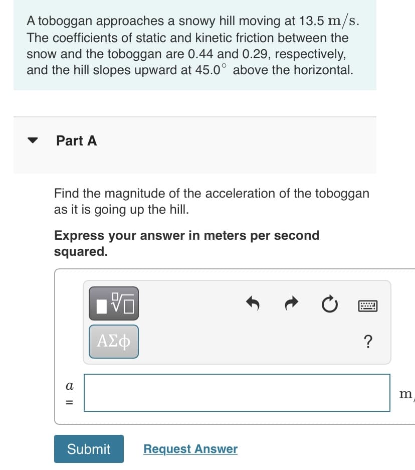 A toboggan approaches a snowy hill moving at 13.5 m/s.
The coefficients of static and kinetic friction between the
snow and the toboggan are 0.44 and 0.29, respectively,
and the hill slopes upward at 45.0° above the horizontal.
Part A
Find the magnitude of the acceleration of the toboggan
as it is going up the hill.
Express your answer in meters per second
squared.
| AEO
?
a
Submit
Request Answer
