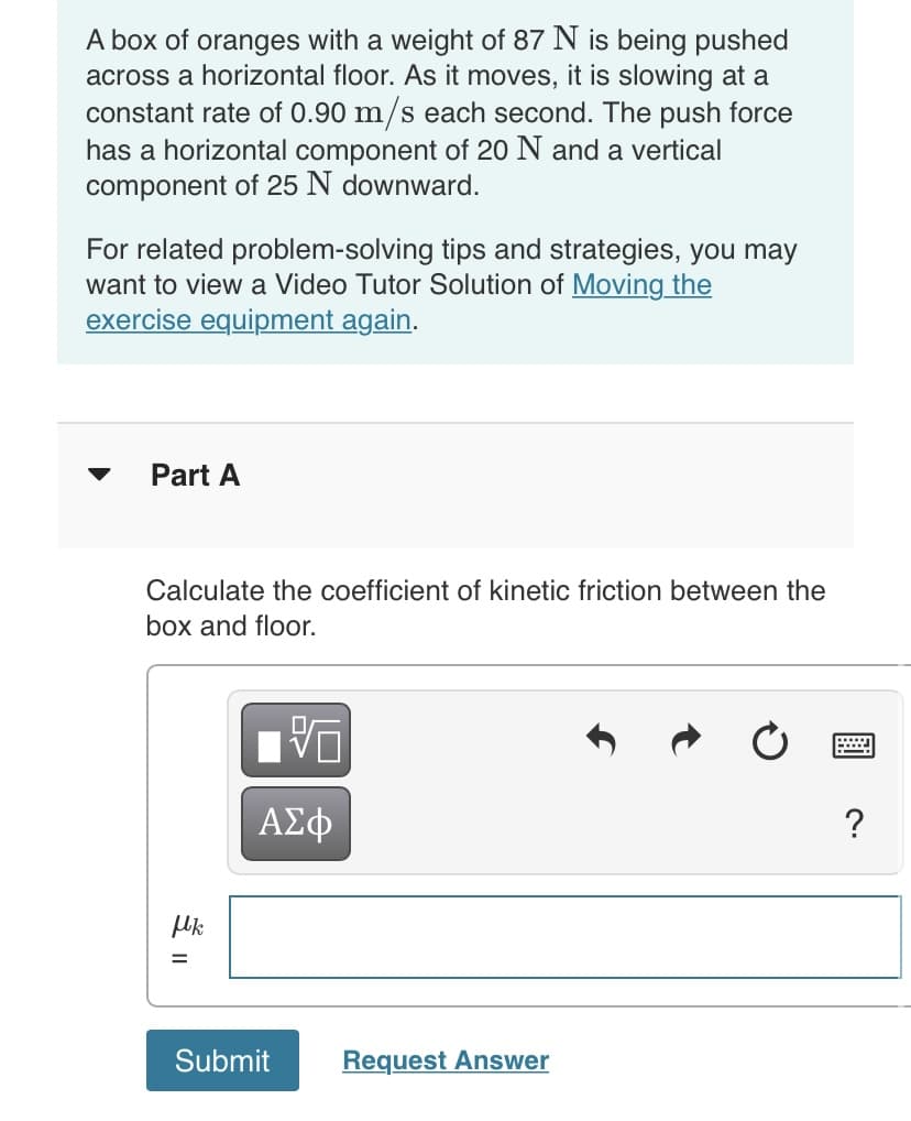 A box of oranges with a weight of 87 N is being pushed
across a horizontal floor. As it moves, it is slowing at a
constant rate of 0.90 m/s each second. The push force
has a horizontal component of 20 N and a vertical
component of 25 N downward.
For related problem-solving tips and strategies, you may
want to view a Video Tutor Solution of Moving the
exercise equipment again.
Part A
Calculate the coefficient of kinetic friction between the
box and floor.
ΑΣφ
?
Uk
Submit
Request Answer
