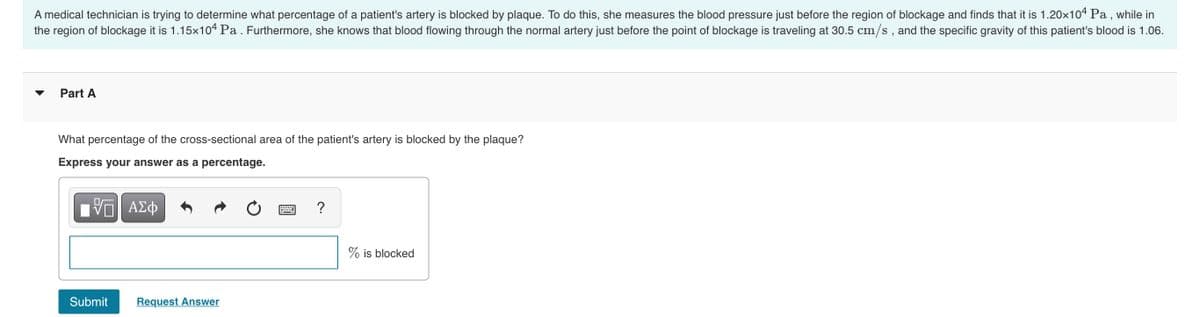 A medical technician is trying to determine what percentage of a patient's artery is blocked by plaque. To do this, she measures the blood pressure just before the region of blockage and finds that it is 1.20×104 Pa , while in
the region of blockage it is 1.15x104 Pa . Furthermore, she knows that blood flowing through the normal artery just before the point of blockage is traveling at 30.5 cm/s , and the specific gravity of this patient's blood is 1.06.
Part A
What percentage of the cross-sectional area of the patient's artery is blocked by the plaque?
Express your answer as a percentage.
?
% is blocked
Submit
Request Answer
