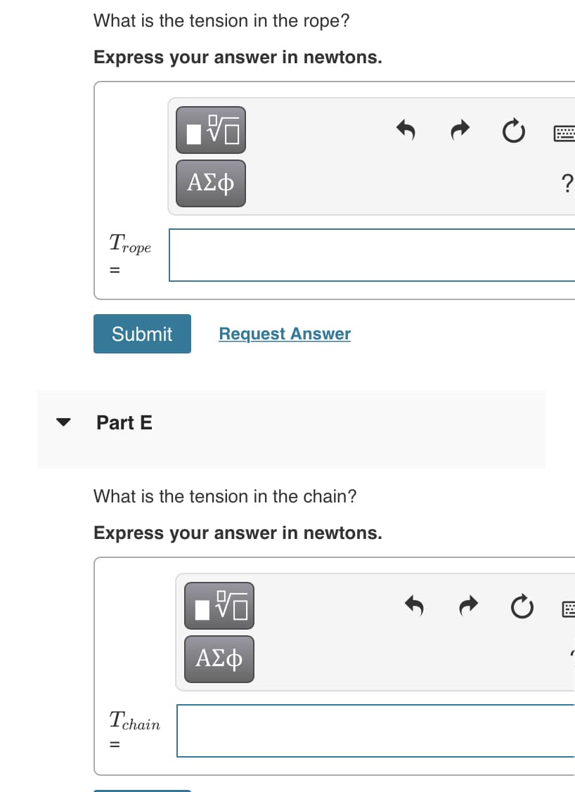 What is the tension in the rope?
Express your answer in newtons.
ΑΣφ
Trope
Submit
Request Answer
Part E
What is the tension in the chain?
Express your answer in newtons.
ΑΣφ
Tehain
