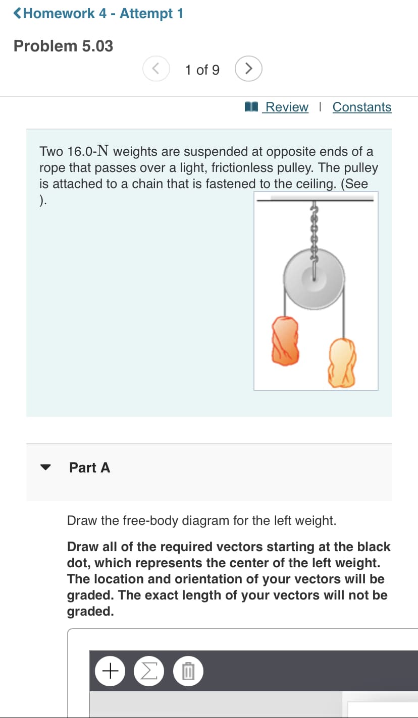 <Homework 4 - Attempt 1
Problem 5.03
1 of 9
>
I Review | Constants
Two 16.0-N weights are suspended at opposite ends of a
that
passes over a light, frictionless pulley. The pulley
rope
is attached to a chain that is fastened to the ceiling. (See
).
Part A
Draw the free-body diagram for the left weight.
Draw all of the required vectors starting at the black
dot, which represents the center of the left weight.
The location and orientation of your vectors will be
graded. The exact length of your vectors will not be
graded.
