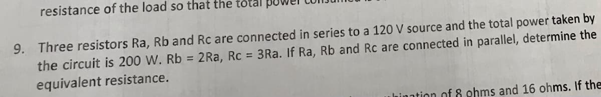 resistance of the load so that the total pu
9. Three resistors Ra, Rb and Rc are connected in series to a 120 V source and the total power taken by
the circuit is 200 W. Rb = 2Ra, Rc = 3Ra. If Ra, Rb and Rc are connected in parallel, determine the
equivalent resistance.
hination of 8 ohms and 16 ohms. If the