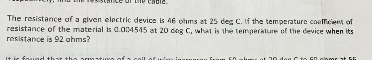 ble.
The resistance of a given electric device is 46 ohms at 25 deg C. If the temperature coefficient of
resistance of the material is 0.004545 at 20 deg C, what is the temperature of the device when its
resistance is 92 ohms?
It is found that the armature of a coil of wire incroncos from 50 ohms at 20 dog C to 60 ohms at 56