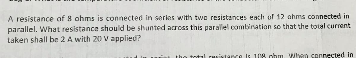 A resistance of 8 ohms is connected in series with two resistances each of 12 ohms connected in
parallel. What resistance should be shunted across this parallel combination so that the total current
taken shall be 2 A with 20 V applied?
coring the total resistance is 108 ohm. When connected in