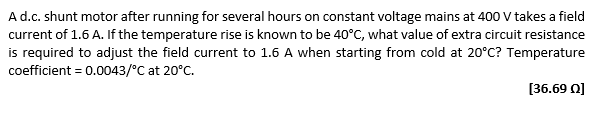 A d.c. shunt motor after running for several hours on constant voltage mains at 400 V takes a field
current of 1.6 A. If the temperature rise is known to be 40°C, what value of extra circuit resistance
is required to adjust the field current to 1.6 A when starting from cold at 20°C? Temperature
coefficient = 0.0043/°C at 20°C.
[36.69 0]