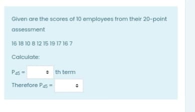 Given are the scores of 10 employees from their 20-point
assessment
16 18 10 8 12 15 19 17 16 7
Calculate:
P45 =
: th term
Therefore Pa5 =
