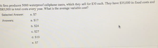 A firm produces 5000 waterproof cellphone cases, which they sell for $30 each. They have $35,000 in fixed costs and
S85,000 in total costs every year. What is the average variable cost?
Selected Answer:
e. $7
Answers:
a. $17
b. $24
c. $27
d. $10
e. $7
