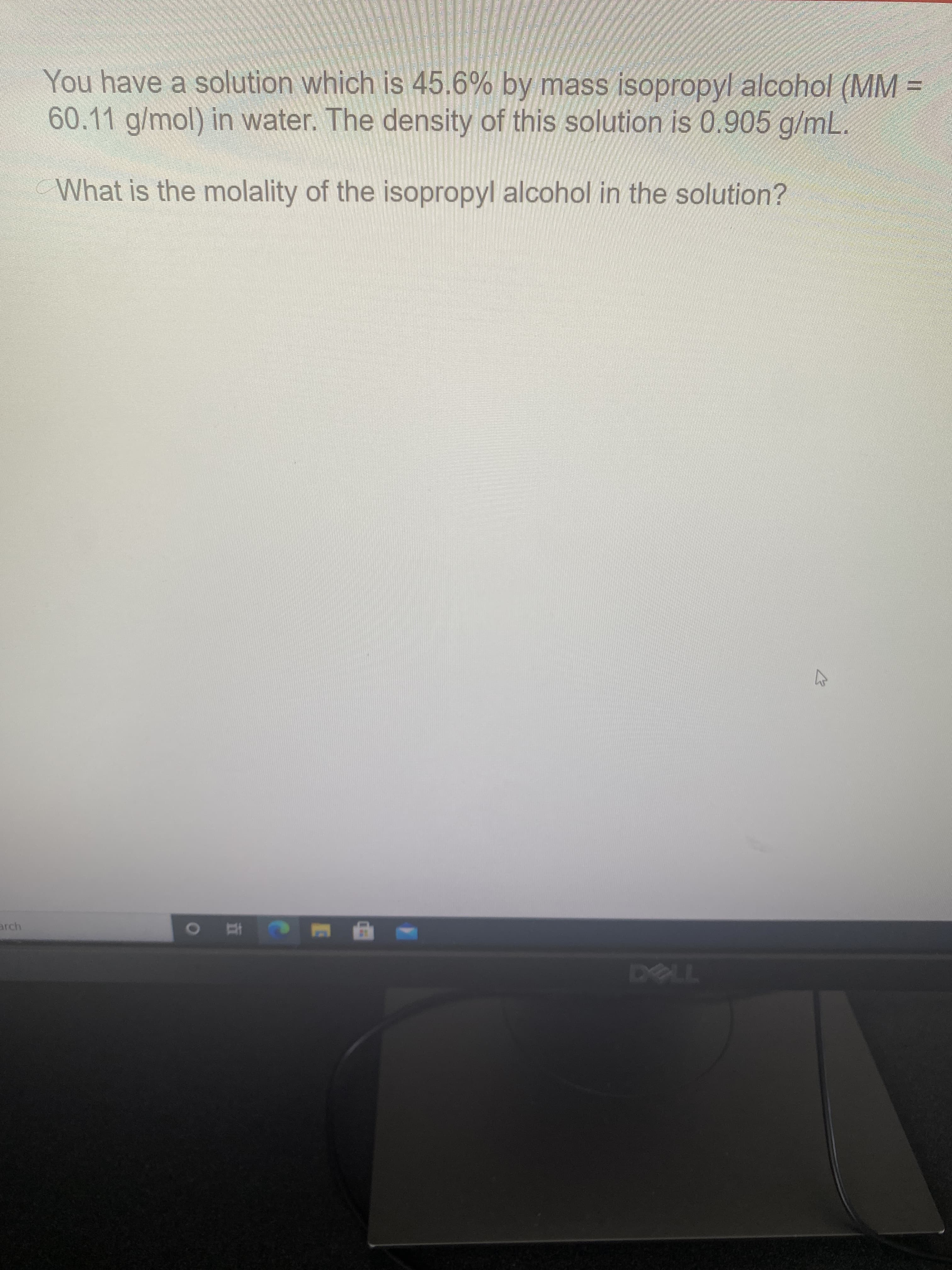 You have a solution which is 45.6% by mass isopropyl alcohol (MM
60.11 g/mol) in water. The density of this solution is 0.905 g/mL.
What is the molality of the isopropyl alcohol in the solution?
