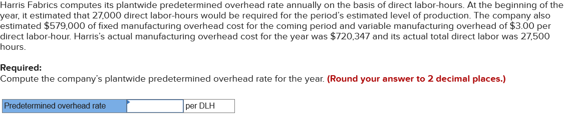 Harris Fabrics computes its plantwide predetermined overhead rate annually on the basis of direct labor-hours. At the beginning of the
year, it estimated that 27,000 direct labor-hours would be required for the period's estimated level of production. The company also
estimated $579,000 of fixed manufacturing overhead cost for the coming period and variable manufacturing overhead of $3.00 per
direct labor-hour. Harris's actual manufacturing overhead cost for the year was $720,347 and its actual total direct labor was 27,500
hours.
Required:
Compute the company's plantwide predetermined overhead rate for the year. (Round your answer to 2 decimal places.)
Predetermined overhead rate
per DLH