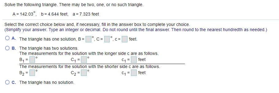 Solve the following triangle. There may be two, one, or no such triangle.
A= 142.03°, b= 4.644 feet, a = 7.323 feet
Select the correct choice below and, if necessary, fill in the answer box to complete your choice.
(Simplify your answer. Type an integer or decimal. Do not round until the final answer. Then round to the nearest hundredth as needed.)
A. The triangle has one solution, B =°, C =
feet.
O B. The triangle has two solutions.
The measurements for the solution with the longer side c are as follows.
B, =°
The measurements for the solution with the shorter side c are as follows.
B2 =1°
feet
C2 =
C =
feet
C. The triangle has no solution.
