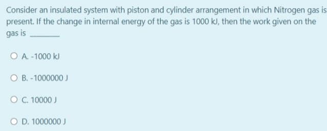 Consider an insulated system with piston and cylinder arrangement in which Nitrogen gas is
present. If the change in internal energy of the gas is 1000 kJ, then the work given on the
gas is
O A. -1000 kJ
O B. -1000000 J
O . 10000 J
O D. 1000000 J
