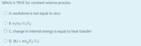 Which is TRUE for constant volume process.
O A workdone is not equal to zero
O B. v/V2=T/T2
O Cchange in internal energy is equal to heat transfer
O D. du = mc,(Tz-T;)
