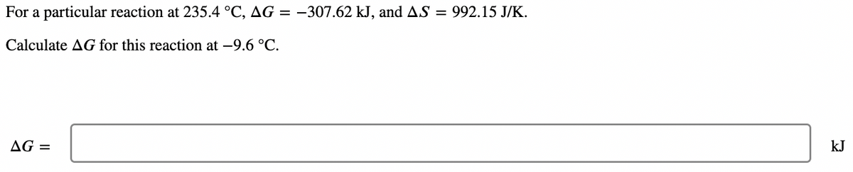 For a particular reaction at 235.4 °C, AG = –307.62 kJ, and AS = 992.15 J/K.
Calculate AG for this reaction at -9.6 °C.
AG =
kJ
