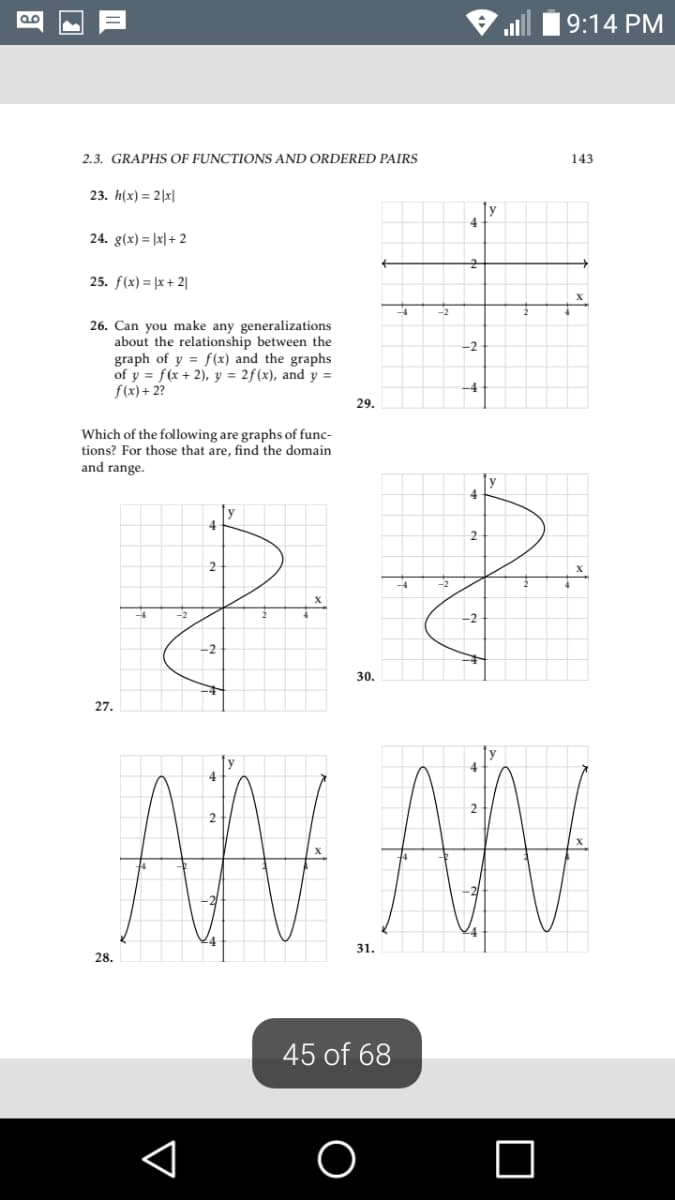 9:14 PM
2.3. GRAPHS OF FUNCTIONS AND ORDERED PAIRS
143
23. h(x) = 2|x|
24. g(x) = |x|+ 2
25. f(x) = |x + 2|
26. Can you make any generalizations
about the relationship between the
graph of y = f(x) and the graphs
of y = f(x + 2), y = 2f(x), and y =
f(x)+ 2?
-2
-4
29.
Which of the following are graphs of func-
tions? For those that are, find the domain
and range.
4
y
4
2
30.
27.
AN AN
31.
28.
45 of 68
