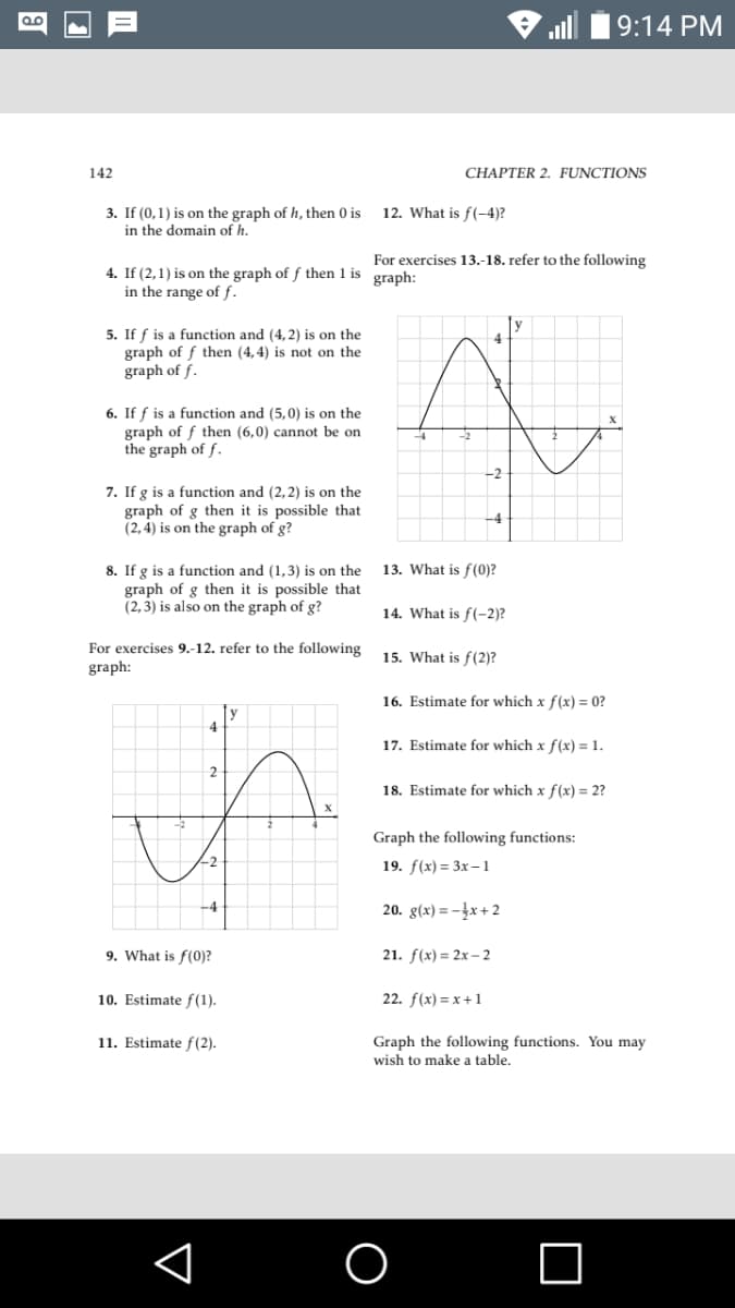 9:14 PM
142
CHAPTER 2. FUNCTIONS
3. If (0,1) is on the graph ofh, then 0 is
in the domain of h.
12. What is f(-4)?
For exercises 13.-18. refer to the following
4. If (2,1) is on the graph of f then 1 is
in the range of f.
graph:
5. If f is a function and (4,2) is on the
graph of f then (4,4) is not on the
graph of f.
6. If f is a function and (5,0) is on the
graph of f then (6,0) cannot be on
the graph of f.
-2
7. If g is a function and (2,2) is on the
graph of g then it is possible that
(2, 4) is on the graph of g?
-4
8. If g is a function and (1,3) is on the
graph of g then it is possible that
(2,3) is also on the graph of g?
13. What is f(0)?
14. What is f(-2)?
For exercises 9.-12. refer to the following
15. What is f(2)?
graph:
16. Estimate for which x f(x) = 0?
4
17. Estimate for which x f(x) = 1.
2
18. Estimate for which x f(x) = 2?
Graph the following functions:
19. f(x) 3 Зx - 1
20. g(x) = -}x + 2
9. What is f(0)?
21. f(x) = 2x – 2
10. Estimate f(1).
22. f(x) = x+1
11. Estimate f(2).
Graph the following functions. You may
wish to make a table.
