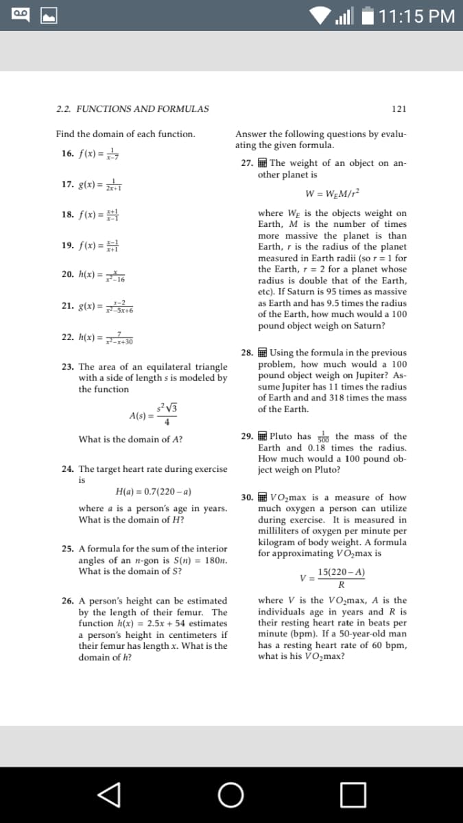 11:15 PM
2.2. FUNCTIONS AND FORMULAS
121
Find the domain of each function.
Answer the following questions by evalu-
ating the given formula.
16. f(x) =
27. The weight of an object on an-
other planet is
17. g(x) =
W = WĘM/r?
18. f(x) =
is the objects weight on
where
Earth, M is the number of times
more massive the planet is than
Earth, r is the radius of the planet
measured in Earth radii (so r = 1 for
the Earth, r = 2 for a planet whose
radius is double that of the Earth,
WE
19. f(x) =
20. h(x) = 16
etc). If Saturn is 95 times
as Earth and has 9.5 times the radius
as massive
21. g(x) = ó
of the Earth, how much would a 100
pound object weigh on Saturn?
22. h(x) = 30
23. The area of an equilateral triangle
with a side of length s is modeled by
the function
28. E Using the formula in the previous
problem, how much would a 100
pound object weigh on Jupiter? As-
sume Jupiter has 11 times the radius
of Earth and and 318 times the mass
of the Earth.
A(s) =
4
29. E Pluto has m the mass of the
Earth and 0.18 times the radius.
What is the domain of A?
How much would a 100 pound ob-
ject weigh on Pluto?
24. The target heart rate during exercise
is
H(a) = 0.7(220 - a)
30. E Vo,max is a measure of how
much oxygen a person can utilize
during exercise. It is measured in
milliliters of oxygen per minute per
kilogram of body weight. A formula
for approximating VO,max is
where a is a person's age in years.
What is the domain of H?
25. A formula for the sum of the interior
angles of an n-gon is S(n) = 180n.
What is the domain of S?
15(220 - A)
V =
R
V is the VO,max, A is the
26. A person's height can be estimated
by the length of their femur. The
function h(x) = 2.5x + 54 estimates
a person's height in centimeters if
their femur has length x. What is the
domain of h?
individuals age in years and R is
their resting heart rate in beats per
minute (bpm). If a 50-year-old man
has a resting heart rate of 60 bpm,
what is his VO2max?
