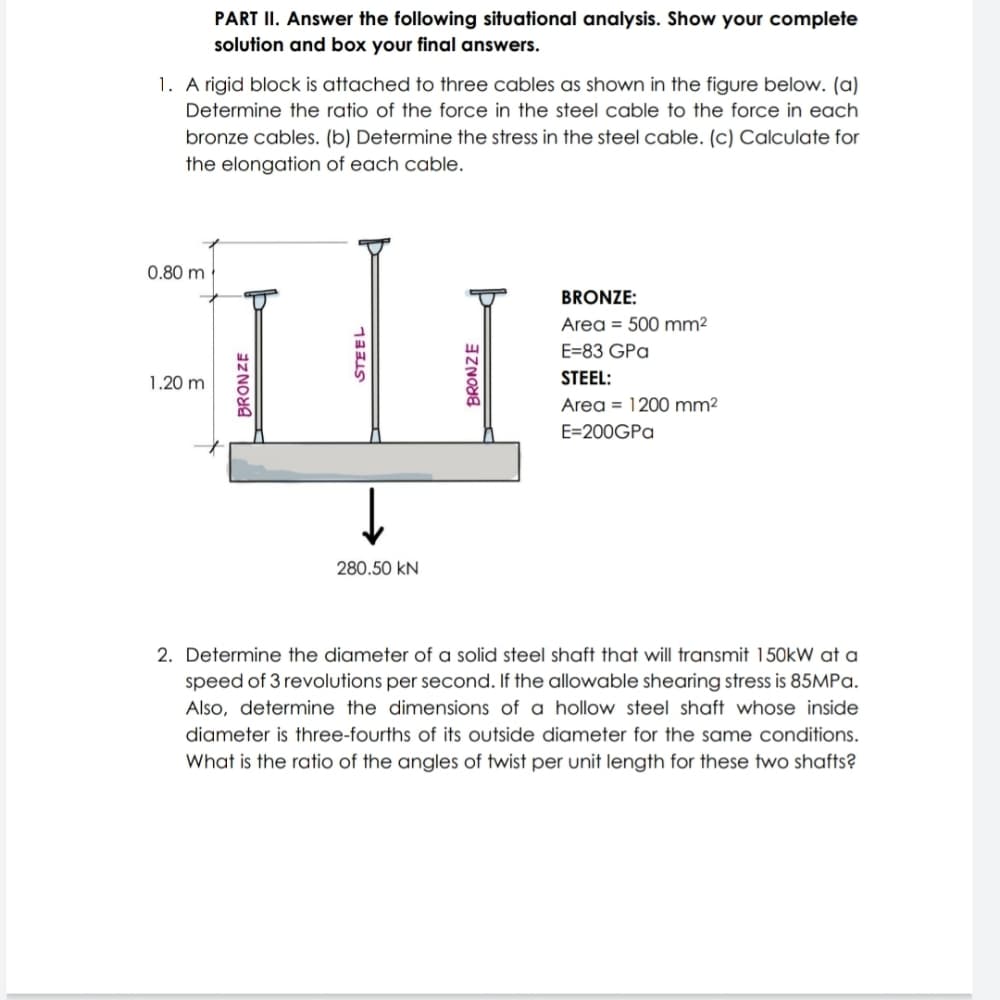 PART II. Answer the following situational analysis. Show your complete
solution and box your final answers.
1. A rigid block is attached to three cables as shown in the figure below. (a)
Determine the ratio of the force in the steel cable to the force in each
bronze cables. (b) Determine the stress in the steel cable. (c) Calculate for
the elongation of each cable.
0.80 m
BRONZE:
Area = 500 mm²
E=83 GPa
1.20 m
STEEL:
Area = 1200 mm2
E=200GPa
280.50 kN
2. Determine the diameter of a solid steel shaft that will transmit 150kW at a
speed of 3 revolutions per second. If the allowable shearing stress is 85MPA.
Also, determine the dimensions of a hollow steel shaft whose inside
diameter is three-fourths of its outside diameter for the same conditions.
What is the ratio of the angles of twist per unit length for these two shafts?
STEEL
BRONZE
