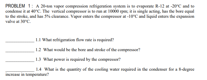 PROBLEM 1: A 20-ton vapor compression refrigeration system is to evaporate R-12 at -20°C and to
condense it at 40°C. The vertical compressor is to run at 10000 rpm; it is single acting, has the bore equal
to the stroke, and has 5% clearance. Vapor enters the compressor at -10°C and liquid enters the expansion
valve at 30°C.
1.1 What refrigeration flow rate is required?
1.2 What would be the bore and stroke of the compressor?
1.3 What power is required by the compressor?
1.4 What is the quantity of the cooling water required in the condenser for a 8-degree
increase in temperature?
